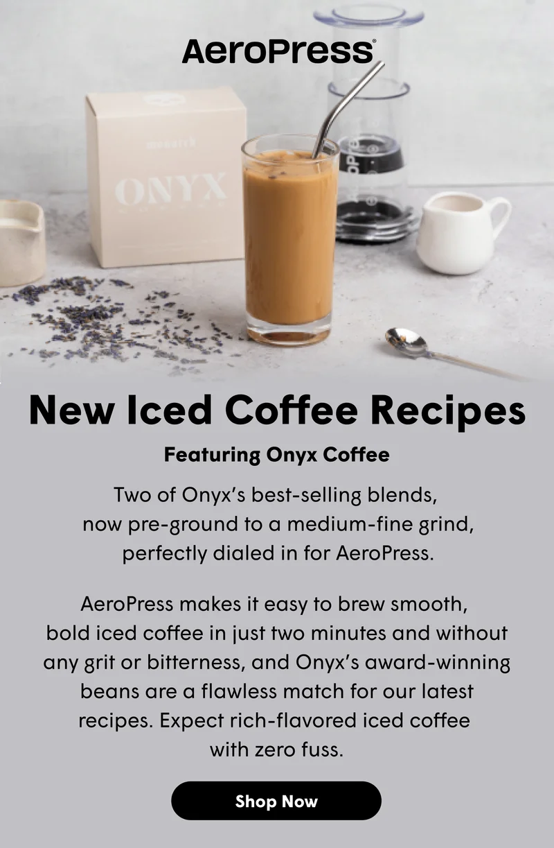 New Iced Coffee Recipes  Featuring Onyx Coffee Two of Onyx’s best-selling blends,  now pre-ground to a medium-fine grind, perfectly dialed in for AeroPress.  AeroPress makes it easy to brew smooth,  bold iced coffee in just two minutes and without any grit or bitterness, and Onyx’s award-winning beans are a flawless match for our latest recipes. Expect rich-flavored iced coffee  with zero fuss. [SHOP NOW]