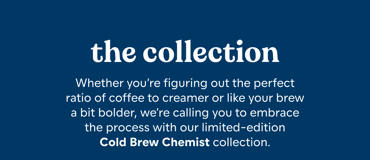 The Collection. Whether you’re figuring out the perfect ratio of coffee to creamer or like your brew a bit bolder, we’re calling you to embrace the process with our limited-edition Cold Brew Chemist collection.