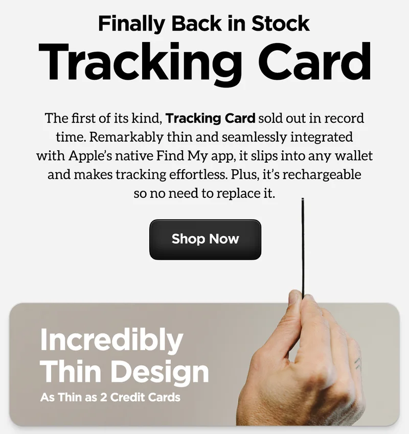 Finally back in stock. Tracking Card. The first of its kind, Tracking Card sold out in record time. Remarkably thin and seamlessly integrated with Apple's native Find My app., it slips into any wallet and makes tracking effortless. Plus, it's rechargeable so no need to replace it. Shop Now.
