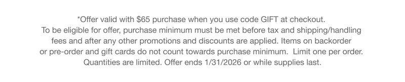 *Offer valid with $65 purchase when you use code GIFT at checkout. To be eligible for offer, purchase minimum must be met before tax and shipping/handling fees and after any other promotions and discounts are applied. Items on backorder or pre-order and gift cards do not count towards purchase minimum.  Limit one per order. Quantities are limited. Offer ends 1/31/2026 or while supplies last.