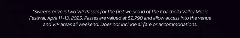 *Sweeps prize is two VIP Passes for the first weekend of the Coachella Valley Music Festival, April 11 -13, 2025. Passes are valued at $2,798 and allow access to the venue and VIP areas all weekend. Does not include airfare or accommodations.
