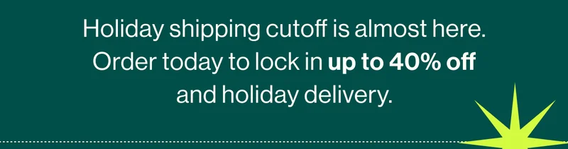 Holiday shipping cutoff is almost here. Order today to lock in up to 40% off and guarantee holiday delivery.