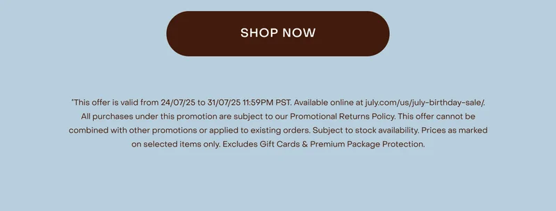 This offer is valid from 24/07/25 to 31/07/25 11:59PM PST. Available online at july.com/us/july-birthday-sale/. All purchases under this promotion are subject to our Promotional Returns Policy. This offer cannot be combined with other promotions or applied to existing orders. Subject to stock availability. Prices as marked on selected items only. Excludes Shipping, Gift Cards & Premium Package Protection.
