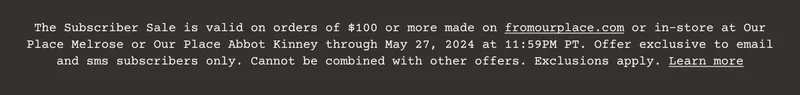 Customers signed up for email marketing will receive 20% off (the “Discount”) an order of $100 or more (excluding taxes and shipping fees) on www.fromourplace.com or in an Our Place Store between 6:00 AM PT May 23, 2024 and 11:59 PM PT May 27, 2024 using the offer code emailed to you. One (1) Discount per customer. Cannot be combined with other offers. Not applicable for the purchase of gift cards, Always Pan Titanium Pro, or “Dinner at Our Place” cookbook. Not transferable. Not valid on previous purchases or redeemable for cash. Not valid outside the US. Discount may be terminated or restricted at any time and may be subject to additional exclusions or restrictions. Void where prohibited. California and Colorado residents see Notice of Financial Incentives and Bona Fide Loyalty Programs