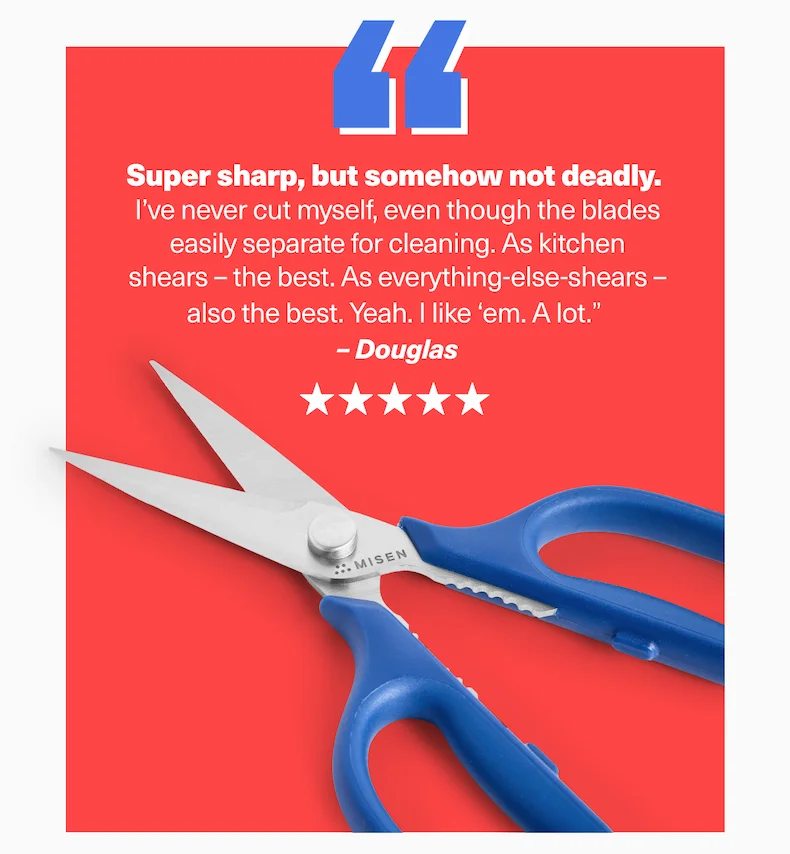 Super sharp, but somehow not deadly.  I’ve never cut myself, even though the blades easily separate for cleaning. As kitchen shears –&nbsp;the best. As everything-else-shears – also the best. Yeah. I like ‘em. A lot.”  – Douglas