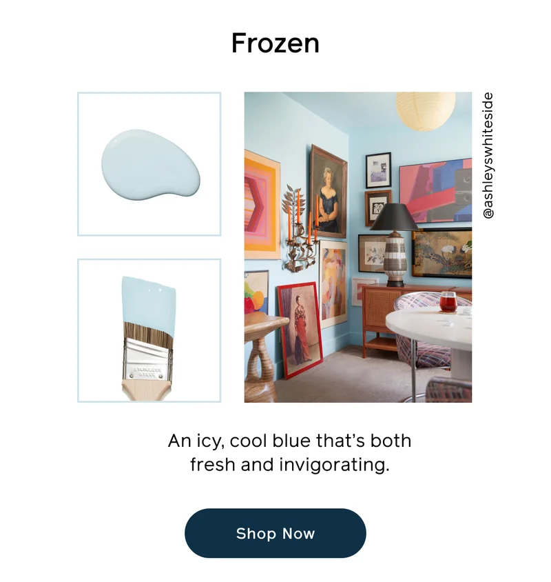 Frozen. An icy, cool blue that's both fresh and invigorating. Shop Now