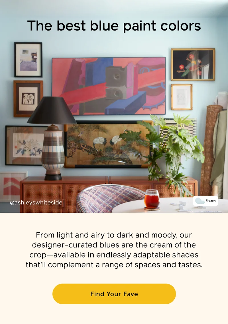 The best blue paint colors. From light and airy to dark and moody, our designer-curated blues are the cream of the crop—available in endlessly adaptable shades that'll complement a range of spaces and tastes. Find Your Fave
