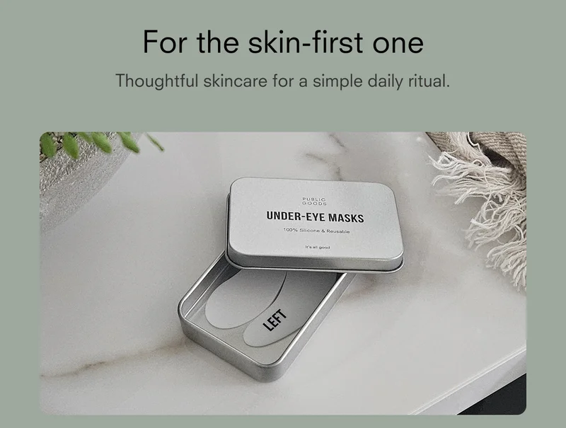 For the skin-first one Thoughtful skincare for a simple daily ritual.  PUBLIC GOODS UNDER-EYE MASKS 100% Silicone & Reusable it's all good LEFT