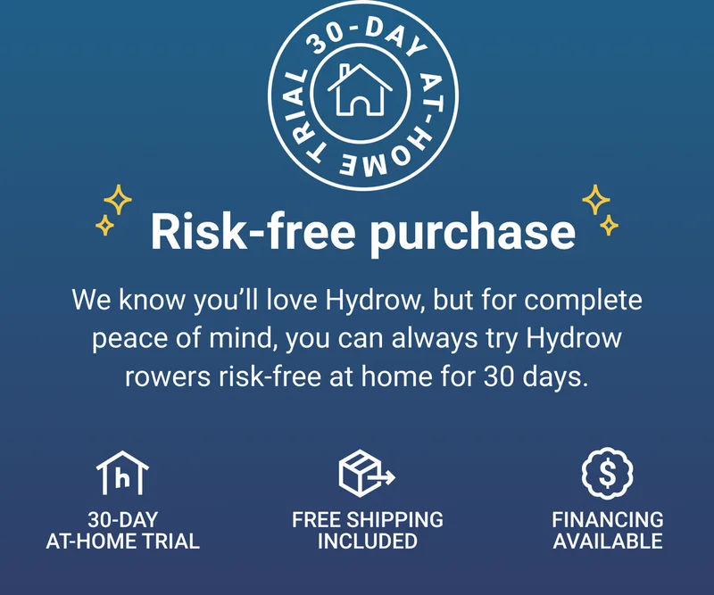 Risk-free purchase. We know you'll love Hydrow, but for complete peace of mind, you can always try Hydrow rowers risk-free at home for 30 days. 30-day at-home trial. Free shipping included. Financing available.