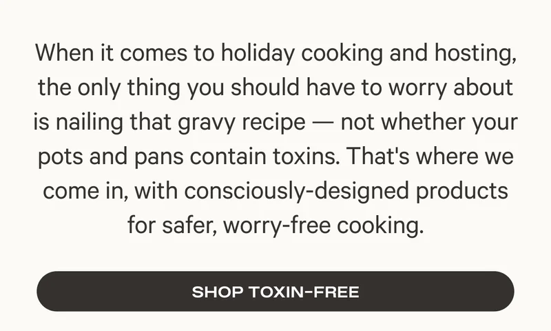 When it comes to holiday cooking and hosting, the only thing you should have to worry about is nailing that gravy recipe — not whether your pots and pans contain toxins. That's where we come in, with consciously-designed products for safer, worry-free cooking.