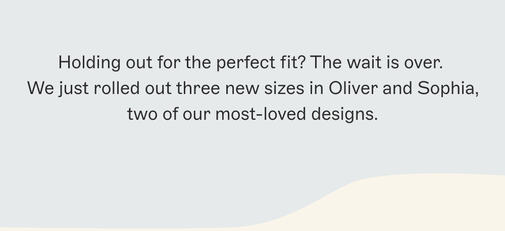 Holding out for the perfect fit? The wait is over.  We just rolled out three new sizes in Oliver and Sophia, two of our most-loved designs.