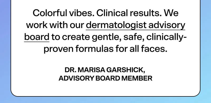 Colorful vibes. Clinical results. We work with our dermatologist advisory board to create gentle, safe, clinically-proven formulas for all faces.