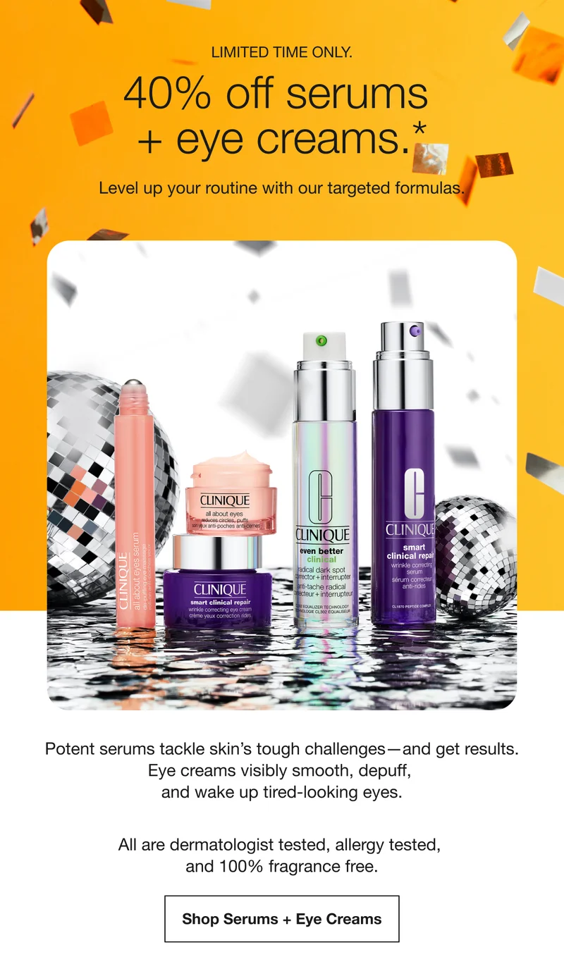LIMITED TIME ONLY. | 40% off serums + eye creams.* | Level up your routine with our targeted formulas. | Potent serums tackle skin’s tough challenges—and get results. Eye creams visibly smooth, depuff, and wake up tired-looking eyes. | All are dermatologist tested, allergy tested, and 100% fragrance free. | Shop Serums + Eye Creams