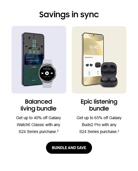 Savings in sync - Balanced living bundle | Get up to 40% off Galaxy Watch6 Classic with any S24 Series purchase.² - Epic listening bundle | Get up to 65% off Galaxy Buds2 Pro with any S24 Series purchase.³ - BUNDLE AND SAVE