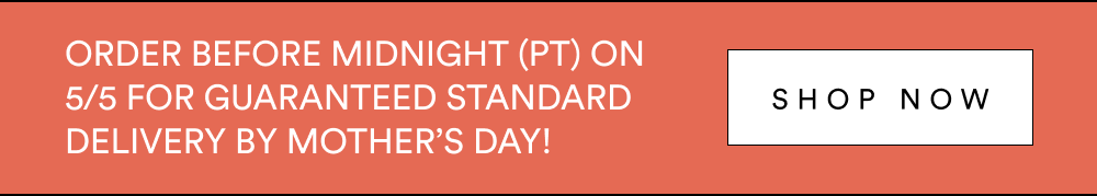 Order by 11:59PM (PT) on 5/5 for guaranteed standard delivery by Mother’s Day! Shop Now. Expedited shipping options also available