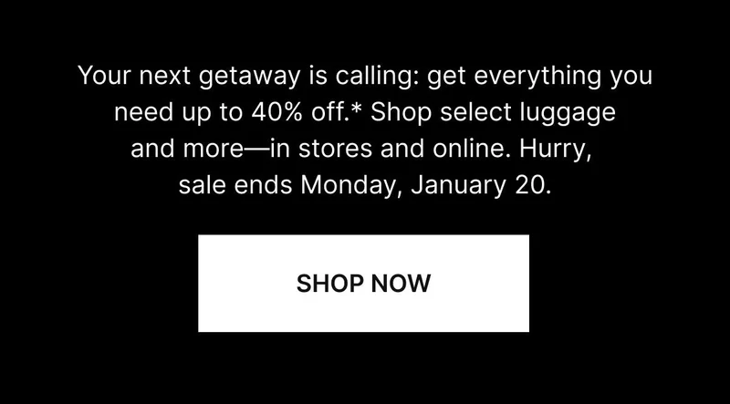Your next getaway is calling: get everything you need up to 40% off.* Shop select luggage and more—hurry, sale ends Monday, January 20. SHOP NOW