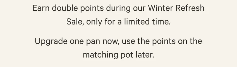 Earn double points during our Winter Refresh Sale, only for a limited time. Upgrade one pan now, use the points on the matching pot later.