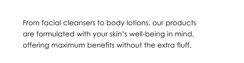 From facial cleansers to body lotions, our products are formulated with your skin's well-being in mind.