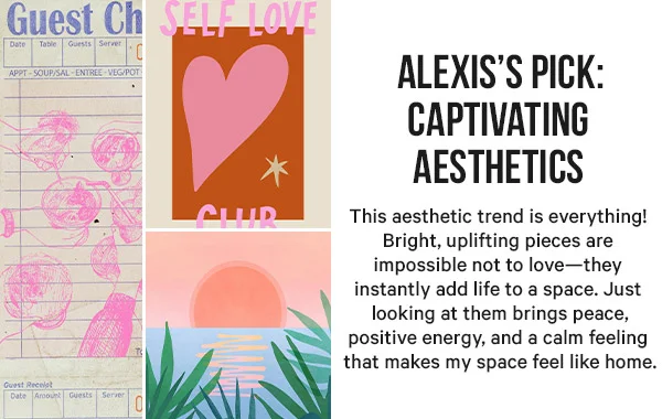 Alexis’s Pick: Captivating Aesthetics - This aesthetic trend is everything! Bright, uplifting pieces are impossible not to love—they instantly add life to a space. Just looking at them brings peace, positive energy, and a calm feeling that makes my space feel like home.