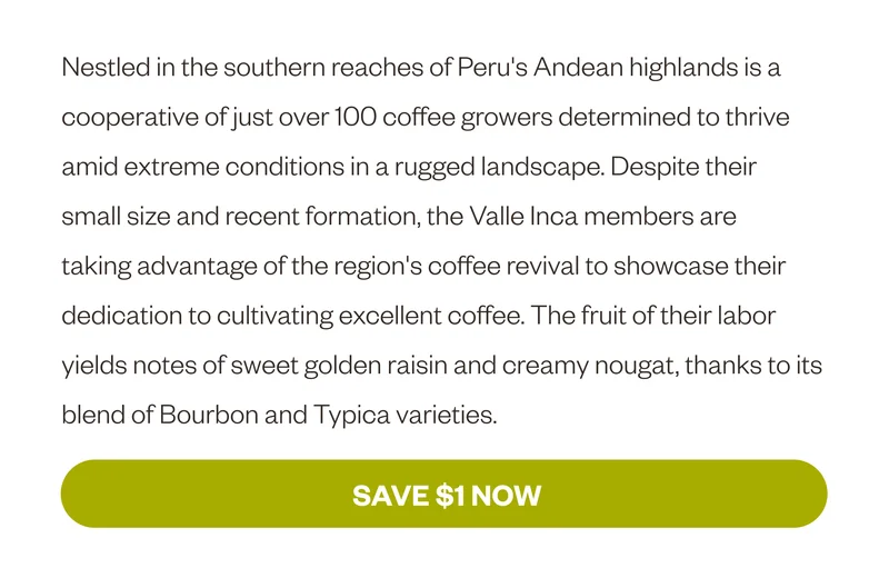 Nestled in the southern reaches of Peru's Andean highlands is a cooperative of just over 100 coffee growers determined to thrive amid extreme conditions in a rugged landscape. Despite their small size and recent formation, the Valle Inca members are taking advantage of the region's coffee revival to showcase their dedication to cultivating excellent coffee. The fruit of their labor yields notes of sweet golden raisin and creamy nougat, thanks to its blend of Bourbon and Typica varieties. Save $1 Now