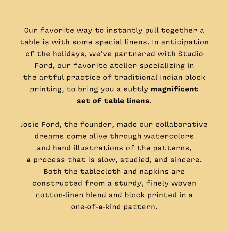 Our favorite way to instantly pull together a table is with some special linens. In anticipation of the holidays, we’ve partnered with Studio Ford, our favorite atelier specializing in the artful practice of traditional Indian block printing, to bring you a subtly magnificent set of table linens. Josie Ford, the founder, made our collaborative dreams come alive through watercolors and hand illustrations of the patterns, a process that is slow, studied, and sincere. Both the tablecloth and napkins are constructed from a sturdy, finely woven cotton-linen blend and block printed in a one-of-a-kind pattern.