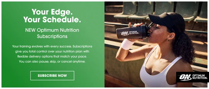 Your Edge. Your Schedule. NEW Optimum Nutrition Subscriptions Your training evolves with every success. Subscriptions give you total control over your nutrition plan with flexible delivery options that match your pace. You can also pause, skip, or cancel anytime. SUBSCRIBE NOW