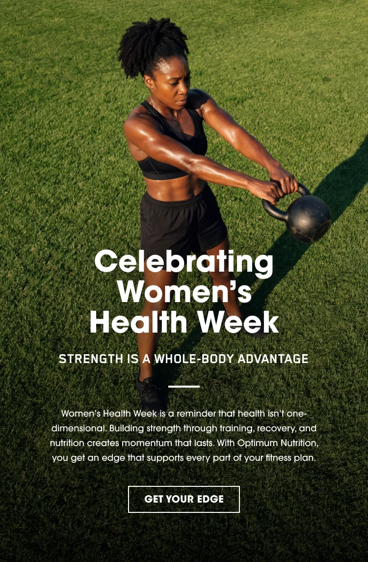 Celebrating Women’s Health Week STRENGTH IS A WHOLE‑BODY ADVANTAGE Women’s Health Week is a reminder that health isn’t one‑dimensional. Building strength through training, recovery, and nutrition creates momentum that lasts. With Optimum Nutrition, you get an edge that supports every part of your fitness plan. GET YOUR EDGE