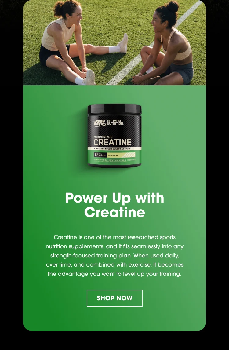 Power Up with Creatine Creatine is one of the most researched sports nutrition supplements, and it fits seamlessly into any strength‑focused training plan. When used daily, over time, and combined with exercise, it becomes the advantage you want to level up your training. SHOP NOW