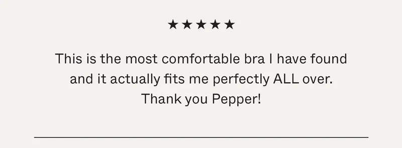 This is the most comfortable bra I have found and it actually fits me perfectly ALL over. Thank you Pepper!