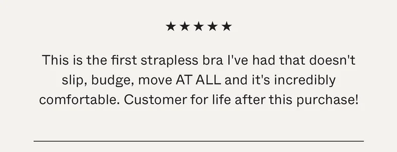This is the first strapless bra I've had that doesn't slip, budge, move AT ALL and it's incredibly comfortable. Customer for life after this purchase!