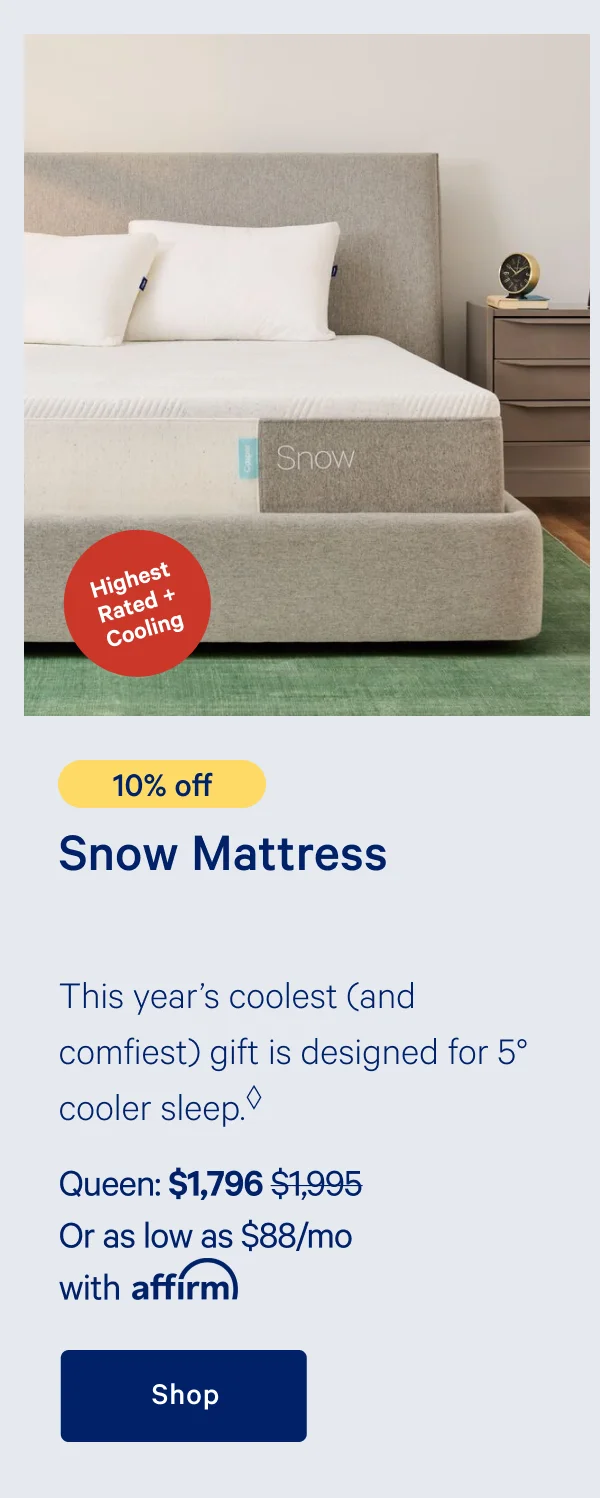 [Highest Rated + Cooling] >> [10% off] >> Snow Mattress >> This year's coolest (and comfiest) gift is designed for 5 degree cooler sleep. >> Queen: $1,796 ($1,995)  >> Or as low as $88/mo with affirm. >> Shop >>
