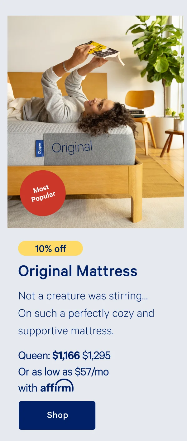 [Most Popular] >> [10% off] >> Original Mattress >> Not a creature was stirring... On such a perfectly cozy and supportive mattress. >> Queen: $1,166 ($1,295) >> Or as low as $57/mo with affirm >> Shop >>