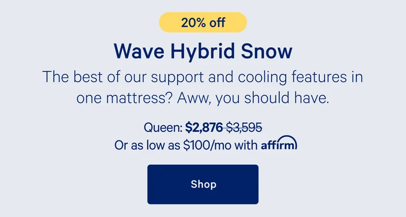 [20% off] >> Wave Hybrid Snow Mattress >> The best our support and cooling features in one mattress? Aww, you should have. >> Queen: $2,876 ($3,595) >> or as low as $100/mo with affirm. >> Shop >>