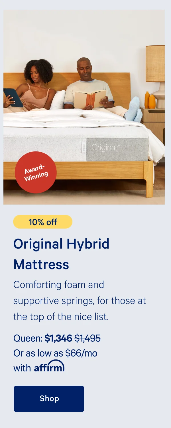 [Award-Winning] >> [10% off] >> Original Hybrid Mattress >> Comforting foam and supportive springs, for those at the top of the nice list. >> Queen: $1,346 ($1,495) >> Or as low as $66/mo with affirm >> Shop >>