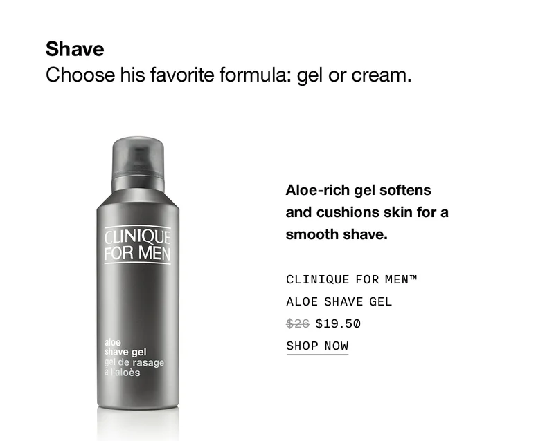 Shave | Choose his favorite formula: gel or cream. | Aloe-rich gel softens and cushions skin for a smooth shave. | Clinique For Men™ Aloe Shave Gel | $19.50 | Shop Now