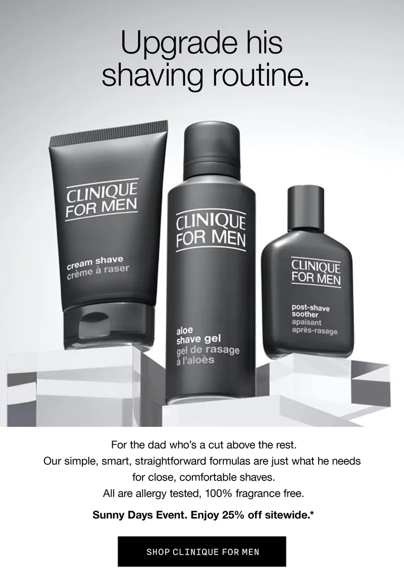 Upgrade his shaving routine. | For the dad who’s a cut above the rest. Our simple, smart, straightforward formulas are just what he needs for close, comfortable shaves. All are allergy tested, 100% fragrance free. | Sunny Days Event. Enjoy 25% off sitewide.* | SHOP CLINIQUE FOR MEN
