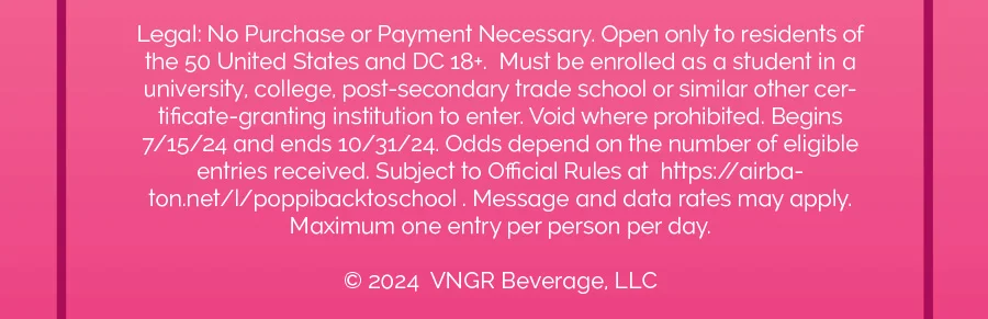 Legal: No Purchase or Payment Necessary. Open only to residents of the 50 United States and DC 18+. Must be enrolled as a student in a university, college, post-secondary trade school or similar certificate-granting institution to enter. Void where prohibited. Begins 7/15/24 and ends 10/31/24. Odds depend on the number of eligible entries received. Subject to Official Rules at https://airbaton.net/l/poppibacktoschool. Message and data rates may apply. Maximum one entry per person per day.