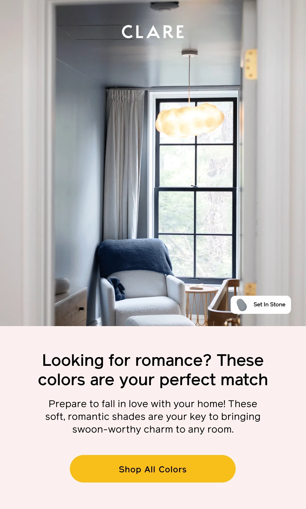 Looking for romance? These colors are your perfect match. Prepare to fall in love with your home! These soft, romantic shades are your key to bringing swoon-worthy charm to any room. Shop All Colors