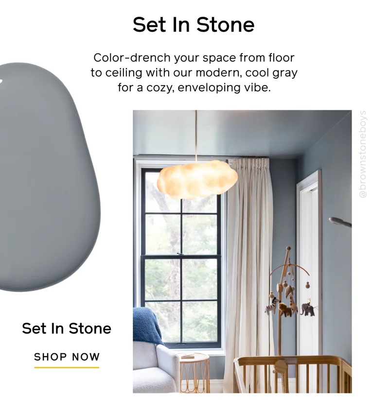 Set In Stone. Color-drench your space from floor to ceiling with our modern, cool gray for a cozy, enveloping vibe. Set In Stone SHOP NOW