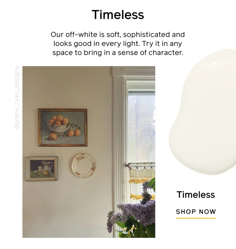 Timeless. Our off-white is soft, sophistication and looks good in every light. Try it in any space to bring in a sense of character. Timeless SHOP NOW