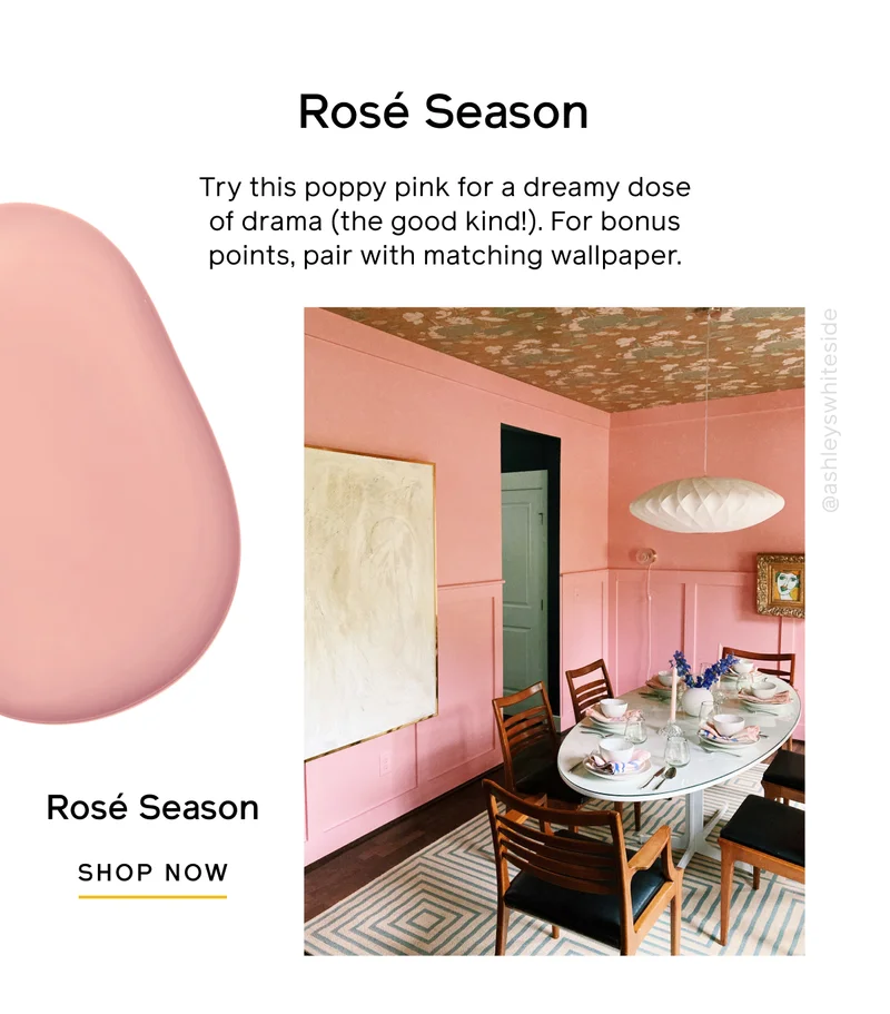 Rosé Season. Try this poppy pink for a dreamy dose of drama (the good kind!). For bonus points, pair with matching wallpaper. Rosé Season SHOP NOW