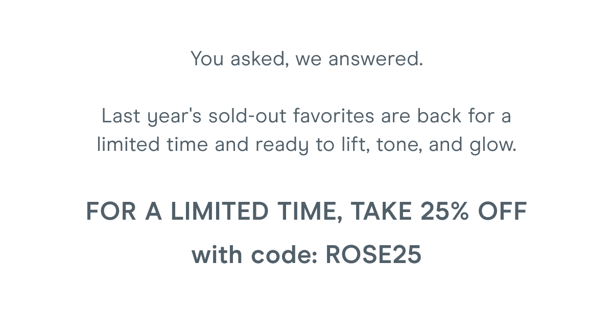 You asked, we answered. Last year's sold-out favorites are back for a limited time and ready to lift, tone, and glow. For a limited time, take 25% off with code: ROSE25