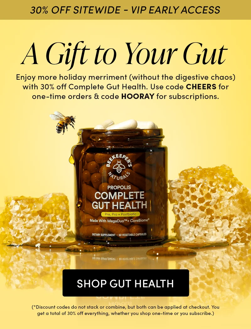30% OFF SITEWIDE - VIP EARLY ACCESS       A Gift to Your Gut    Enjoy more holiday merriment (without the digestive chaos) with 30% off Complete Gut Health. Use code CHEERS for one-time orders & code HOORAY for subscriptions.  (*Discount codes do not stack or combine, but both can be applied at checkout. You get a total of 30% off everything, whether you shop one-time or you subscribe.)