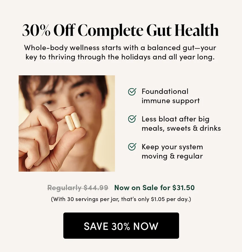 30% Off Complete Gut Health    Whole-body wellness starts with a balanced gut—your key to thriving through the holidays and all year long   Foundational immune support   Less bloat after big meals, sweets & drinks  Keep your system moving & regular        Regularly $44.99  Now on Sale for $31.50  (With 30 servings per jar, that’s only $1.05 per day.)