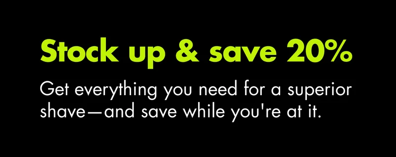 Stock up and save 20%. Get everything you need for a superior shave—and save while you're at it.