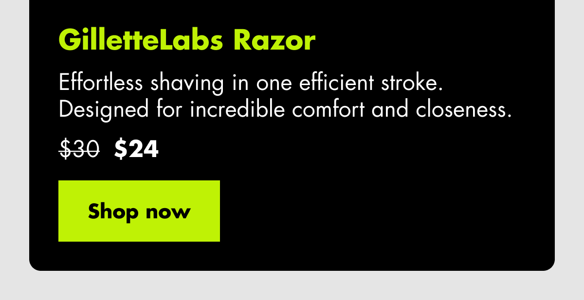 GilletteLabs Razor - Effortless shaving in one efficient stroke. Designed for incredible comfort and closeness. Was $30, now $24. Shop now