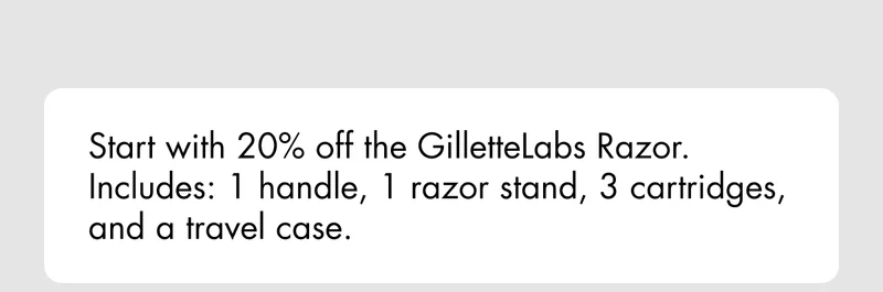 Start with 20% off the GilletteLabs Razor. Includes 1 handle, 3 cartridges, and a travel case.