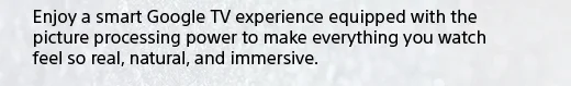 Enjoy a smart Google TV experience equipped with the picture processing power to make everything you watch feel so real, natural, and immersive.