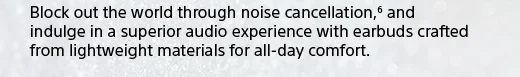 Block out the world through noise cancellation,(6) and indulge in a superior audio experience with earbuds crafted from lightweight materials for all-day comfort.