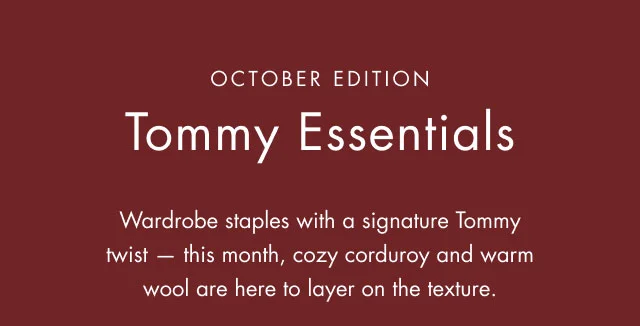 October edition                                            Tommy Essentials                                            Wardrobe staples with a signature Tommy twist - this month, cozy corduroy and warm wool are here to layer on the texture.